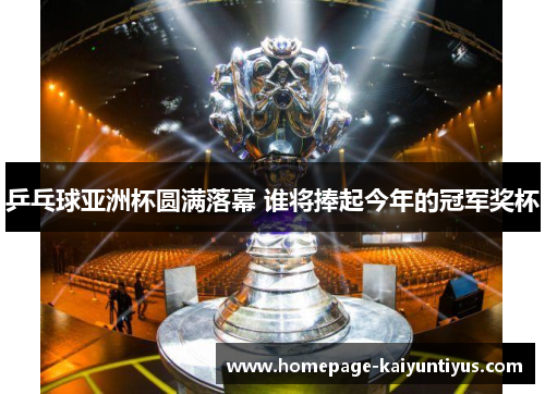 乒乓球亚洲杯圆满落幕 谁将捧起今年的冠军奖杯