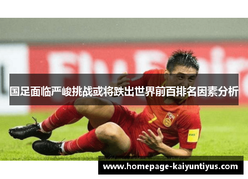 国足面临严峻挑战或将跌出世界前百排名因素分析