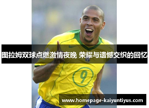 图拉姆双球点燃激情夜晚 荣耀与遗憾交织的回忆