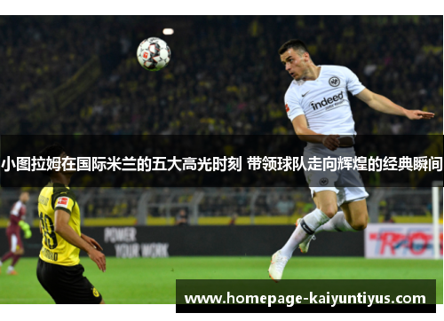 小图拉姆在国际米兰的五大高光时刻 带领球队走向辉煌的经典瞬间