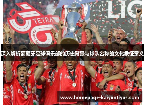 深入解析葡萄牙足球俱乐部的历史背景与球队名称的文化象征意义