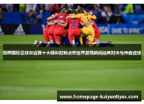 回顾国际足球友谊赛十大精彩时刻点燃世界激情瞬间经典对决与传奇进球 回顾国际足球友谊赛十大精彩时刻点燃世界激情瞬间经典对决与传奇进球