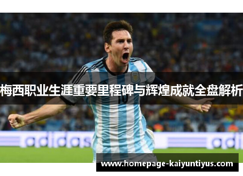 梅西职业生涯重要里程碑与辉煌成就全盘解析 梅西职业生涯重要里程碑与辉煌成就全盘解析