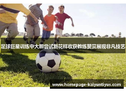 足球巨星训练中大胆尝试新花样收获教练赞赏展现非凡技艺 足球巨星训练中大胆尝试新花样收获教练赞赏展现非凡技艺